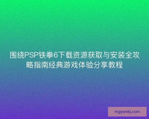 围绕PSP铁拳6下载资源获取与安装全攻略指南经典游戏体验分享教程