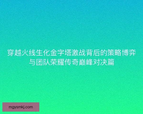 穿越火线生化金字塔激战背后的策略博弈与团队荣耀传奇巅峰对决篇