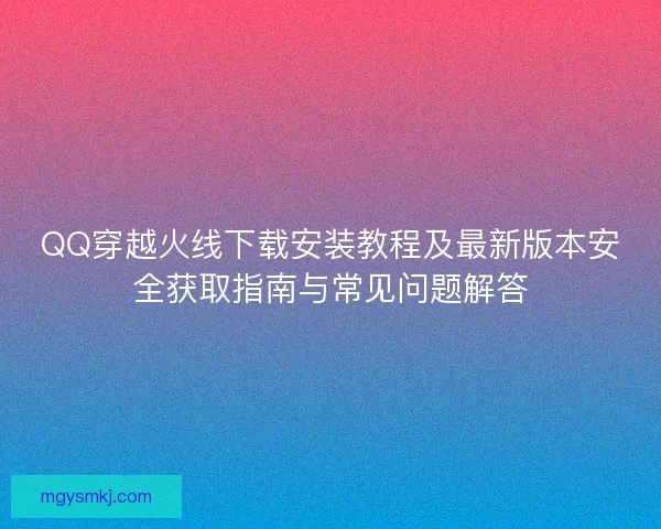QQ穿越火线下载安装教程及最新版本安全获取指南与常见问题解答