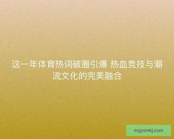 这一年体育热词破圈引爆 热血竞技与潮流文化的完美融合