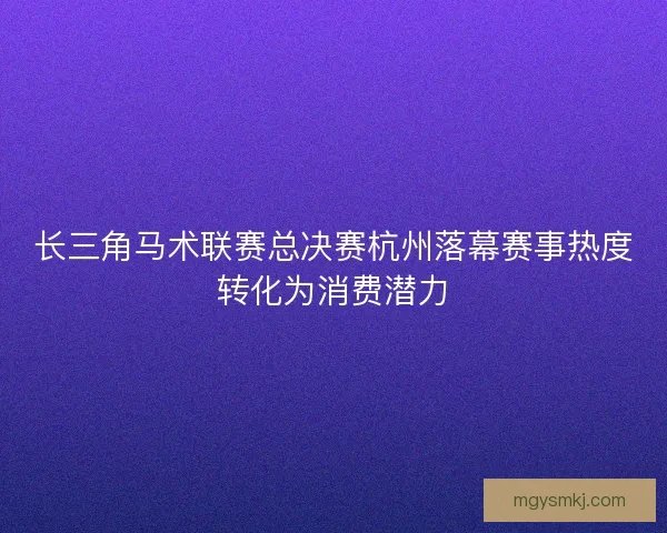 长三角马术联赛总决赛杭州落幕赛事热度转化为消费潜力
