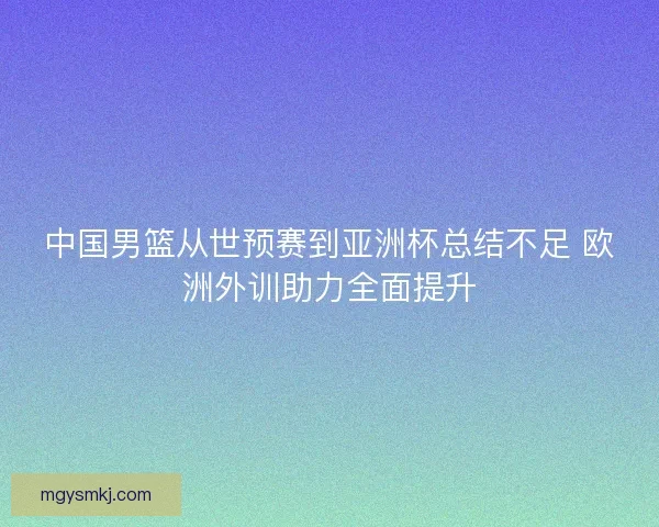 中国男篮从世预赛到亚洲杯总结不足 欧洲外训助力全面提升
